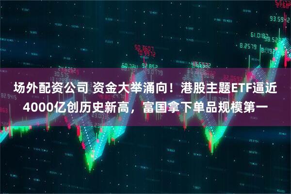场外配资公司 资金大举涌向！港股主题ETF逼近4000亿创历史新高，富国拿下单品规模第一