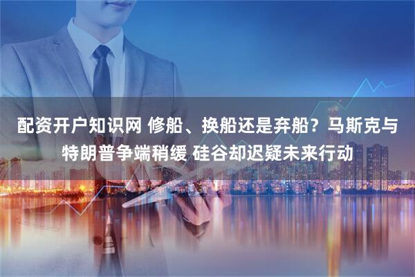 配资开户知识网 修船、换船还是弃船？马斯克与特朗普争端稍缓 硅谷却迟疑未来行动