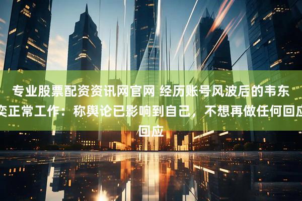专业股票配资资讯网官网 经历账号风波后的韦东奕正常工作：称舆论已影响到自己，不想再做任何回应