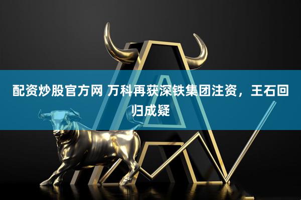 配资炒股官方网 万科再获深铁集团注资，王石回归成疑