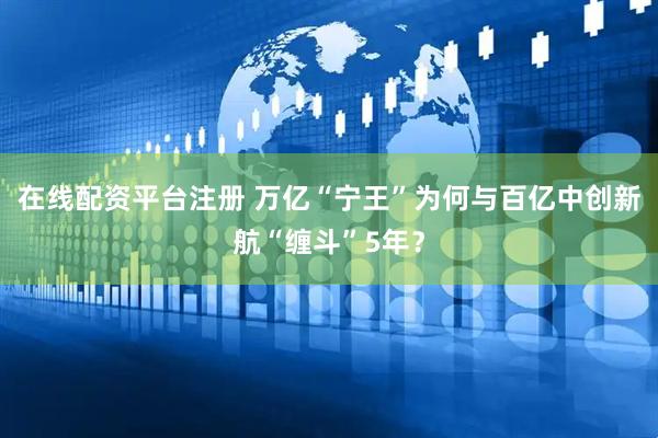 在线配资平台注册 万亿“宁王”为何与百亿中创新航“缠斗”5年？