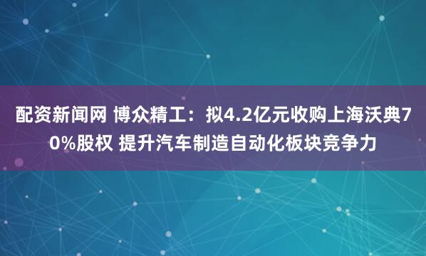 配资新闻网 博众精工：拟4.2亿元收购上海沃典70%股权 提升汽车制造自动化板块竞争力