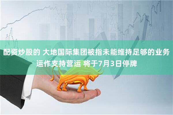 配资炒股的 大地国际集团被指未能维持足够的业务运作支持营运 将于7月3日停牌