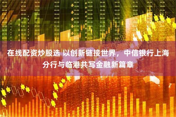在线配资炒股选 以创新链接世界，中信银行上海分行与临港共写金融新篇章