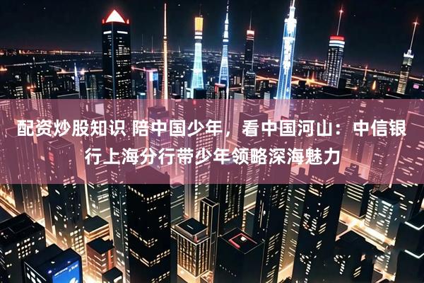 配资炒股知识 陪中国少年，看中国河山：中信银行上海分行带少年领略深海魅力