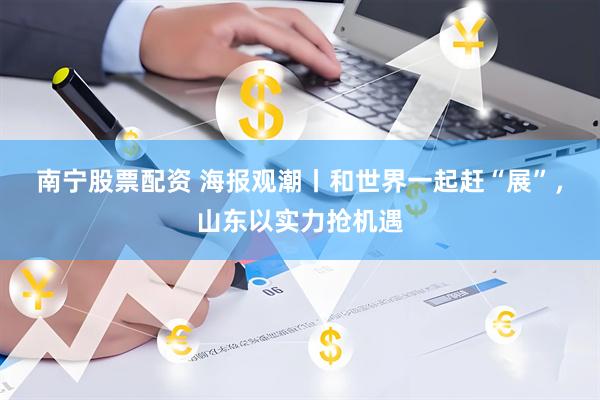 南宁股票配资 海报观潮丨和世界一起赶“展”，山东以实力抢机遇