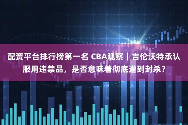 配资平台排行榜第一名 CBA观察｜吉伦沃特承认服用违禁品，是否意味着彻底遭到封杀？