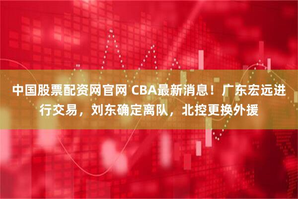 中国股票配资网官网 CBA最新消息！广东宏远进行交易，刘东确定离队，北控更换外援
