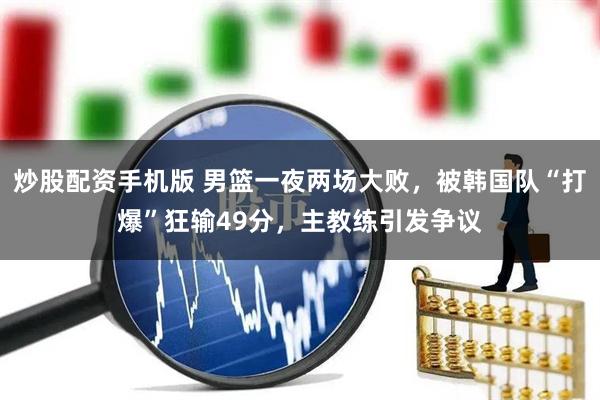 炒股配资手机版 男篮一夜两场大败，被韩国队“打爆”狂输49分，主教练引发争议