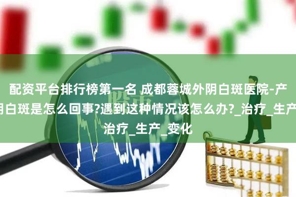 配资平台排行榜第一名 成都蓉城外阴白斑医院-产后外阴白斑是怎么回事?遇到这种情况该怎么办?_治疗_生产_变化