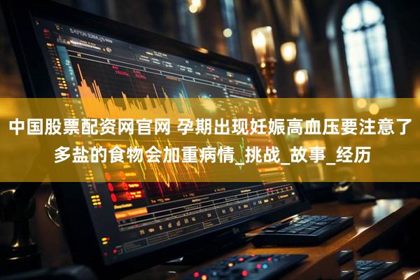中国股票配资网官网 孕期出现妊娠高血压要注意了 多盐的食物会加重病情_挑战_故事_经历