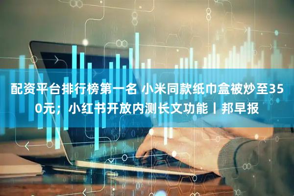 配资平台排行榜第一名 小米同款纸巾盒被炒至350元；小红书开放内测长文功能丨邦早报