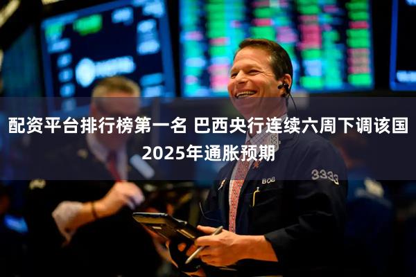 配资平台排行榜第一名 巴西央行连续六周下调该国2025年通胀预期