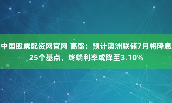 中国股票配资网官网 高盛：预计澳洲联储7月将降息25个基点，终端利率或降至3.10%