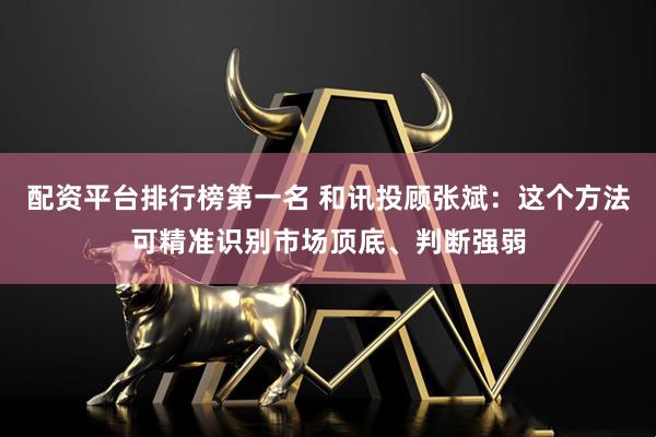 配资平台排行榜第一名 和讯投顾张斌：这个方法可精准识别市场顶底、判断强弱