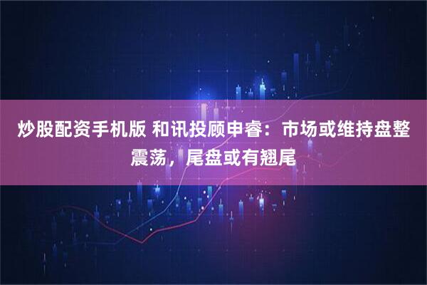 炒股配资手机版 和讯投顾申睿：市场或维持盘整震荡，尾盘或有翘尾