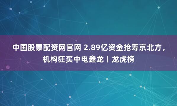 中国股票配资网官网 2.89亿资金抢筹京北方，机构狂买中电鑫龙丨龙虎榜