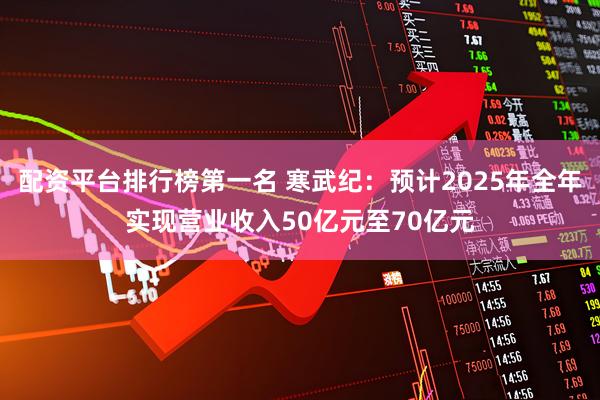 配资平台排行榜第一名 寒武纪：预计2025年全年实现营业收入50亿元至70亿元