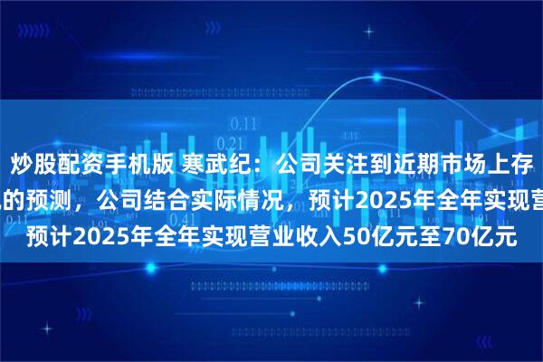 炒股配资手机版 寒武纪：公司关注到近期市场上存在部分对公司经营情况的预测，公司结合实际情况，预计2025年全年实现营业收入50亿元至70亿元