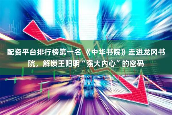 配资平台排行榜第一名 《中华书院》走进龙冈书院，解锁王阳明“强大内心”的密码