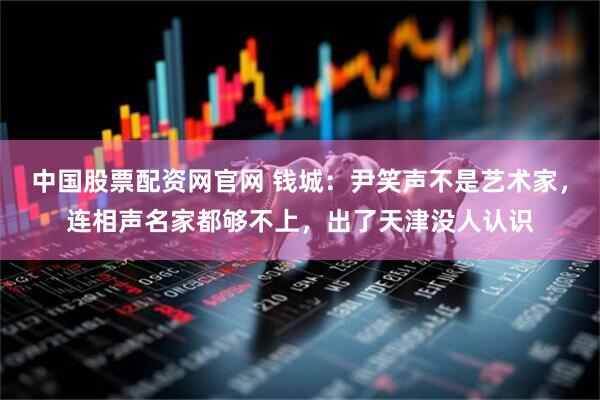 中国股票配资网官网 钱城：尹笑声不是艺术家，连相声名家都够不上，出了天津没人认识
