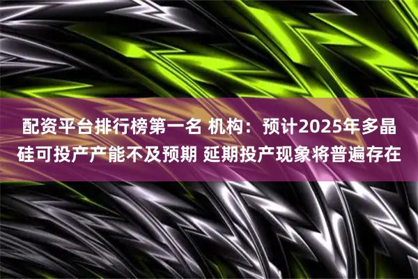 配资平台排行榜第一名 机构：预计2025年多晶硅可投产产能不及预期 延期投产现象将普遍存在