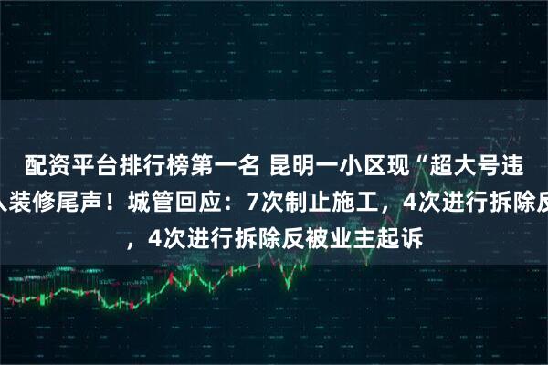 配资平台排行榜第一名 昆明一小区现“超大号违建”，已进入装修尾声！城管回应：7次制止施工，4次进行拆除反被业主起诉