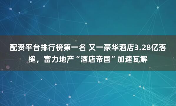 配资平台排行榜第一名 又一豪华酒店3.28亿落槌，富力地产“酒店帝国”加速瓦解