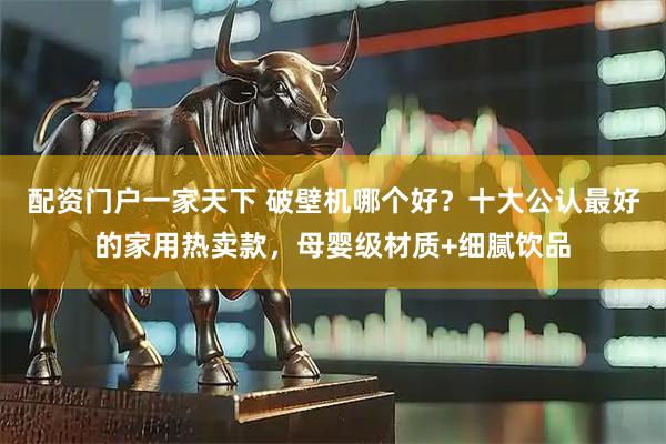 配资门户一家天下 破壁机哪个好？十大公认最好的家用热卖款，母婴级材质+细腻饮品