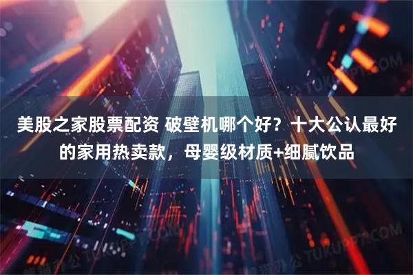 美股之家股票配资 破壁机哪个好？十大公认最好的家用热卖款，母婴级材质+细腻饮品