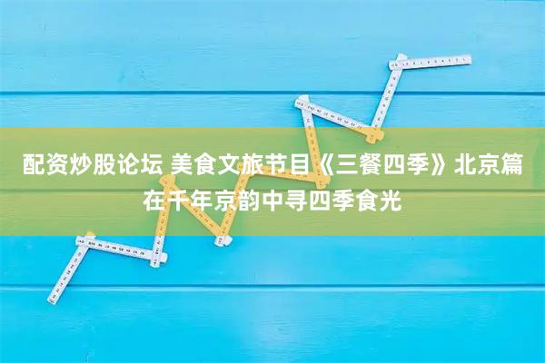 配资炒股论坛 美食文旅节目《三餐四季》北京篇在千年京韵中寻四季食光