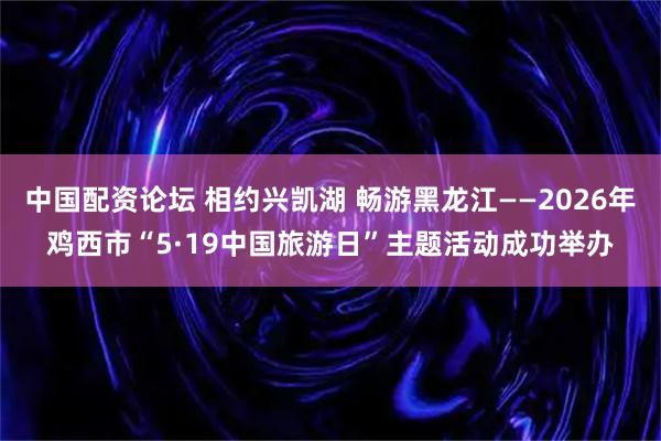 中国配资论坛 相约兴凯湖 畅游黑龙江——2026年鸡西市“5·19中国旅游日”主题活动成功举办