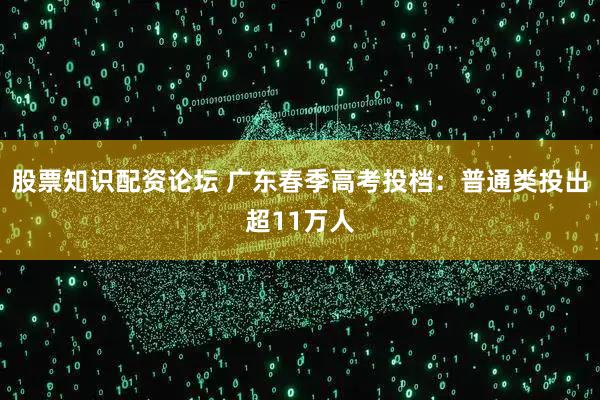 股票知识配资论坛 广东春季高考投档：普通类投出超11万人